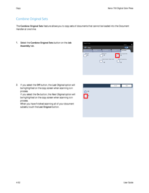 Page 94
User Guide
4-52
Co
pyXerox 700 Digital Color Press
Build Job
Copy
QuantityReady To Copy
Off
Off
Delete Outside / Delete Inside
Sample Job
Combine Original Sets
OffOff
St ored Program m ing
Off
Image Quality Layout Adjustment
Output Format
Job Assembly
Copy
All Serv ic esCopyDo c u Co lo r  7 0 0Ne t wo r k  
Sc anningHo m eWeb 
Applic at ions
Off
On
Save
Cancel
The  Combine Original Sets  feature allows you to copy sets of documents that cannot be loaded into\
 the Document 
Handler at one time.
Combine...