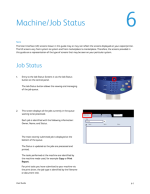 Page 99
6-1
User Guide
Print W aiting Jobs
OwnerStatus
Active Jobs
Secure Print Jobs 
and More
Completed Jobs
Name
#
ViewAll Jobs
Services Job Status Machine Status
Log In/Out
Language
Start
Interrupt
Stop
Dial Pause Energy Saver
Clear All
For print tasks you have submitted to your machine via 
the print driver, the job type is identified by the filename 
or document title. The most recently submitted job is displayed at the 
bottom of the queue.
The Status is updated as the jobs are processed and 
printed.
The...