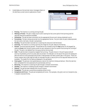 Page 100
Machine/Job Status6-2 User Guide
Xerox 700 Digital Color Press
Print W aiting Jobs
OwnerStatus
Active Jobs
Secure Print Jobs 
and More
Completed Jobs
Name
#
ViewAll Jobs
Printing:
•   The machine is currently printing the job.
Waiting to Printer:
•   The job is ready to print and is waiting for the current job to finish\
 printing and the 
required resources to become available.
Scheduling:
•   The job has been converted into the appropriate format and is being sc\
heduled to print.
Formatting:
•   The...