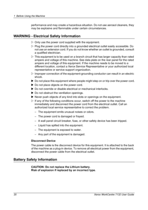 Page 20
1 Before Using the Machine 
20 Xerox WorkCentre 7132 User Guide
performance and may create a hazardous situation. Do not use aerosol cleaners, they 
may be explosive and flammable  under certain circumstances.
WARNING - Electrical Safety Information
ZOnly use the power cord supplied with the equipment.
Z Plug the power cord directly into a grounded electrical outlet easily accessible. Do 
not use an extension cord. If you do not know whether an outlet is grounded, consult 
a qualified electrician.
Z...