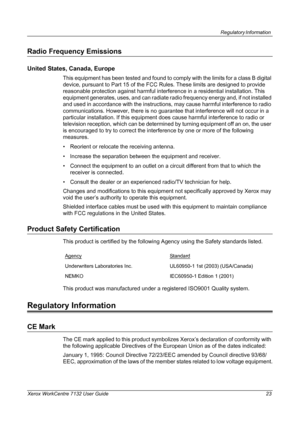 Page 23
Regulatory Information 
Xerox WorkCentre 7132 User Guide 23
Radio Frequency Emissions
United States, Canada, Europe
This equipment has been tested and found to comply with the limits for a class B digital 
device, pursuant to Part 15 of the FCC  Rules. These limits are designed to provide 
reasonable protection against harmful interference in a residential installation. This 
equipment generates, uses, and can radiate  radio frequency energy and, if not installed 
and used in accordance with the...