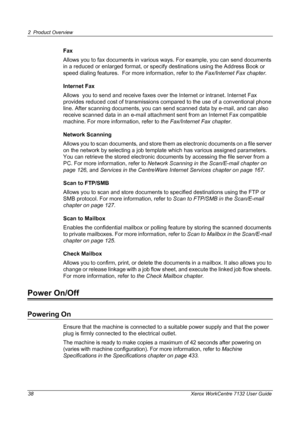 Page 38
2 Product Overview 
38 Xerox WorkCentre 7132 User Guide
Fax
Allows you to fax documents in various ways. For example, you can send documents 
in a reduced or enlarged format, or specif y destinations using the Address Book or 
speed dialing features.  For more information, refer to  the Fax/Internet Fax chapter.
Internet Fax
Allows  you to send and receive faxes over the Internet or intranet. Internet Fax 
provides reduced cost of tr ansmissions compared to th e use of a conventional phone 
line. After...
