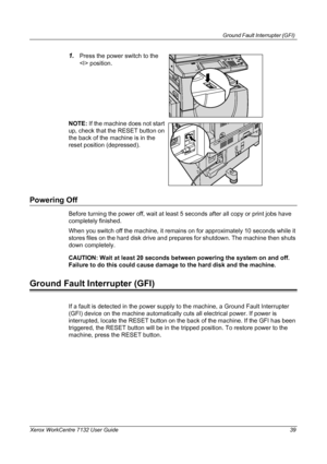 Page 39
Ground Fault Interrupter (GFI) 
Xerox WorkCentre 7132 User Guide 39
1.Press the power switch to the 
 position.
NOTE:  If the machine does not start 
up, check that the RESET button on 
the back of the machine is in the 
reset position (depressed).
Powering Off
Before turning the power off, wait at least  5 seconds after all copy or print jobs have 
completely finished.
When you switch off the machine, it remains on for approximately 10 seconds while it 
stores files on the hard disk drive and prepares...