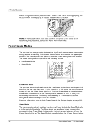 Page 40
2 Product Overview 
40 Xerox WorkCentre 7132 User Guide
Before using the machine, press the TEST button. If the GFI is working properly, the 
RESET button should pop up. If it does, press the RESET button.
NOTE:  If the RESET button pops back up when you press it, or if power is not 
restored by this procedure, cont act the Xerox Welcome Center.
Power Saver Modes
The machine has energy saving features that  significantly reduce power consumption 
during periods of inactivity.  The  button is  located on...