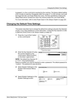 Page 41
Changing the Default Time Settings 
Xerox WorkCentre 7132 User Guide 41
is pressed, or a fax or print job is received by the machine. The factory default setting 
of 60 minutes is customer changeable within the range of 1 to 240 minutes, and must 
be longer than the Low Power Mode time value. The time specified for entering the 
Sleep Mode will be counted from when the machine enters the Low Power Mode.
For more information, refer to Auto Power Saver in the Setups chapter on page 222.
Changing the...