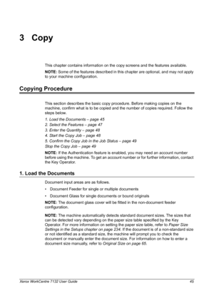 Page 45
Xerox WorkCentre 7132 User Guide 45
3Copy
This chapter contains information on the copy screens and the features available.
NOTE:  Some of the features described in this  chapter are optional, and may not apply 
to your machine configuration.
Copying Procedure
This section describes the ba sic copy procedure. Before making copies on the 
machine, confirm what is to be copied and  the number of copies required. Follow the 
steps below.
1. Load the Documents – page 45
2. Select the Features – page 47
3....