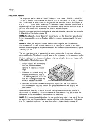 Page 46
3 Copy 
46 Xerox WorkCentre 7132 User Guide
Document Feeder
The document feeder can hold up to 50 sheets of plain paper (16-32 lb bond or 38-
128 g/m2). The document can be any size of 125-297 mm (4.9-11.7 inches) for width 
and 115-432 mm (4.5-17 inches) for length, and the standard sizes of A5-A3 (5.5 x 
8.5 to 11 x 17) SEF. Make sure the documents are in good condition, and remove all 
staples or paper clips before loading. The docum ent feeder senses standard sizes, or 
you can manually enter a size...