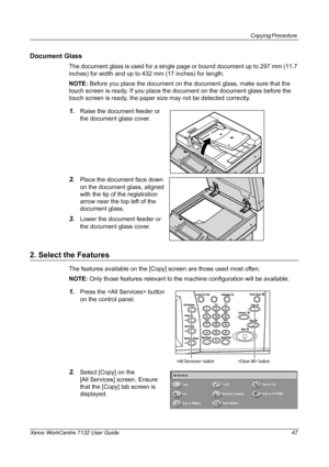Page 47
Copying Procedure 
Xerox WorkCentre 7132 User Guide 47
Document Glass
The document glass is used for a single page or bound document up to 297 mm (11.7 
inches) for width and up to 432 mm (17 inches) for length.
NOTE:  Before you place the document on the do cument glass, make sure that the 
touch screen is ready. If you place the document on the document glass before the 
touch screen is ready, the paper size may not be detected correctly.
1.Raise the document feeder or 
the document glass cover....