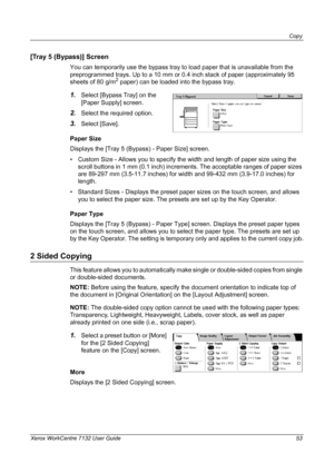 Page 53
Copy 
Xerox WorkCentre 7132 User Guide 53
[Tray 5 (Bypass)] Screen
You can temporarily use the bypass tray to load paper that is unavailable from the 
preprogrammed trays. Up to a 10 mm or 0.4 inch stack of paper (approximately 95 
sheets of 80 g/m
2 paper) can be loaded into the bypass tray.
1.Select [Bypass Tray] on the 
[Paper Supply] screen.
2.Select the required option.
3.Select [Save].
Paper Size
Displays the [Tray 5 (Bypass) - Paper Size] screen.
• Custom Size - Allows you to specify the width...