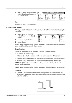 Page 55
Copy 
Xerox WorkCentre 7132 User Guide 55
1.Select a preset button or [More] 
for the [Copy Output] feature on 
the [Copy] screen.
More
Displays the [Copy Output] Screen.
[Copy Output] Screen 
Allows you to select the staple position, sorting method for your output, and specify the 
output tray.
1.Select [More] for the [Copy 
Output] feature on the [Copy] 
screen.
2.Select the required options.
3.Select [Save].
NOTE:  When Integrated Office Finisher is installed, the items displayed on the touch 
panel...