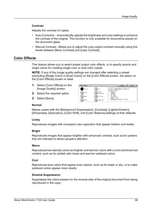 Page 59
Image Quality 
Xerox WorkCentre 7132 User Guide 59
Contrast
Adjusts the contrast of copies.
• Auto Correction - Automatically adjusts the brightness and color settings to enhance 
the contrast of the original. This function  is only available for documents placed on 
the document glass.
• Manual Contrast - Allows you to adjust t he copy output contrast manually using five 
levels between [More Contrast] and [Less Contrast].
Color Effects
This feature allows you to select preset output color effects, or...
