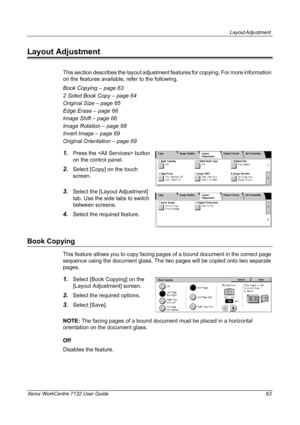 Page 63
Layout Adjustment 
Xerox WorkCentre 7132 User Guide 63
Layout Adjustment
This section describes the layout adjustment features for copying. For more information 
on the features available, refer to the following.
Book Copying – page 63
2 Sided Book Copy – page 64
Original Size – page 65
Edge Erase – page 66
Image Shift – page 66
Image Rotation – page 68
Invert Image – page 69
Original Orientation – page 69
1.Press the  button 
on the control panel.
2.Select [Copy] on the touch 
screen.
3.Select the...