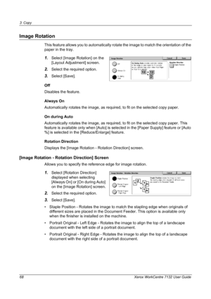 Page 68
3 Copy 
68 Xerox WorkCentre 7132 User Guide
Image Rotation
This feature allows you to automatically rotate the image to match the orientation of the 
paper in the tray.
1.Select [Image Rotation] on the 
[Layout Adjustment] screen.
2.Select the required option.
3.Select [Save].
Off
Disables the feature.
Always On
Automatically rotates the image, as required, to fit on the selected copy paper.
On during Auto
Automatically rotates the image, as required, to fit on the selected copy paper. This 
feature is...