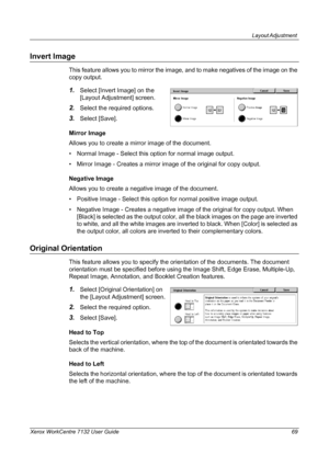 Page 69
Layout Adjustment 
Xerox WorkCentre 7132 User Guide 69
Invert Image
This feature allows you to mirror the image, and to make negatives of the image on the 
copy output.
1.Select [Invert Image] on the 
[Layout Adjustment] screen. 
2.Select the required options.
3.Select [Save].
Mirror Image
Allows you to create a mirror image of the document.
• Normal Image - Select this option for normal image output.
• Mirror Image - Creates a mirror image of the original for copy output.
Negative Image
Allows you to...
