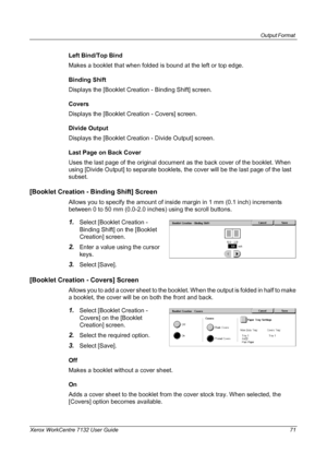 Page 71
Output Format 
Xerox WorkCentre 7132 User Guide 71
Left Bind/Top Bind
Makes a booklet that when folded is bound at the left or top edge.
Binding Shift
Displays the [Booklet Creation - Binding Shift] screen.
Covers
Displays the [Booklet Creation - Covers] screen.
Divide Output
Displays the [Booklet Creation - Divide Output] screen.
Last Page on Back Cover
Uses the last page of the original document as the back cover of the booklet. When 
using [Divide Output] to separate booklets, the cover will be the...