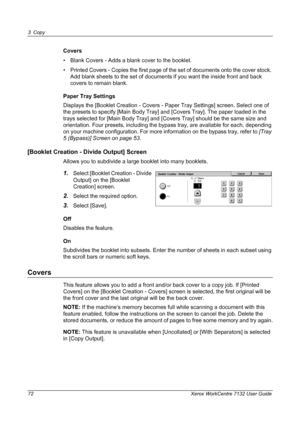 Page 72
3 Copy 
72 Xerox WorkCentre 7132 User Guide
Covers
• Blank Covers - Adds a blank cover to the booklet.
• Printed Covers - Copies the first page of the set of documents onto the cover stock. Add blank sheets to the set of documents if you want the inside front and back 
covers to remain blank.
Paper Tray Settings
Displays the [Booklet Creation - Covers -  Paper Tray Settings] screen. Select one of 
the presets to specify [Main Body Tray] and [Covers Tray]. The paper loaded in the 
trays selected for...