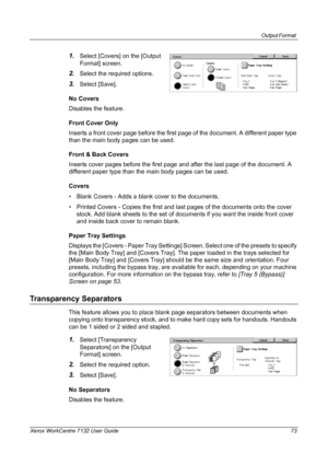 Page 73
Output Format 
Xerox WorkCentre 7132 User Guide 73
1.Select [Covers] on the [Output 
Format] screen.
2.Select the required options.
3.Select [Save].
No Covers
Disables the feature.
Front Cover Only
Inserts a front cover page before the first page of the document. A different paper type 
than the main body pages can be used.
Front & Back Covers
Inserts cover pages before the first page and after the last page of the document. A 
different paper type than the main body pages can be used.
Covers
• Blank...