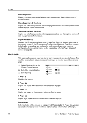 Page 74
3 Copy 
74 Xerox WorkCentre 7132 User Guide
Blank Separators
Places a blank page separator between each transparency sheet. Only one set of 
copies is made.
Blank Separators & Handouts
Copies one set of transparencies with blank page separators, and the required number 
of sets of paper copies for handouts. 
Transparency Set & Handouts
Copies one set of transparencies with no page separators, and the required number of 
sets of paper copies for handouts. 
Paper Tray Settings
Displays the [Transparency...