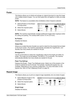 Page 75
Output Format 
Xerox WorkCentre 7132 User Guide 75
Poster
This feature allows you to divide and enlarge an original document to copy the image 
onto multiple sheets of paper. You can then paste them all together to make one large 
poster.
NOTE: This feature is unavailable when [Colla ted] or [Auto Output] is selected.
1.Select [Poster] on the [Output 
Format] screen.
2.Select the required option.
3.Select [Save].
NOTE:  The machine automatically overlaps part itioned images when copying to allow 
for...