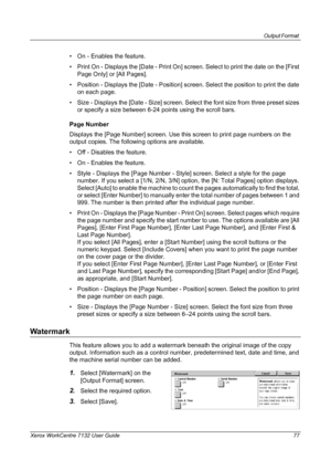 Page 77
Output Format 
Xerox WorkCentre 7132 User Guide 77
• On - Enables the feature.
• Print On - Displays the [Date - Print On] screen. Select to print the date on the [First Page Only] or [All Pages].
• Position - Displays the [Date - Position] sc reen. Select the position to print the date 
on each page.
• Size - Displays the [Date - Size] screen. Select the font size from three preset sizes  or specify a size between 6-24 points using the scroll bars.
Page Number
Displays the [Page Number] screen. Use...