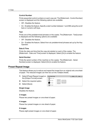 Page 78
3 Copy 
78 Xerox WorkCentre 7132 User Guide
Control Number
Prints sequential control numbers on each copy set. The [Watermark - Control Number] 
screen is displayed and the following options are available:
• Off - Disables the feature.
• On - Enables the feature. Specify a start number between 1 and 999 using the scroll bars or numeric soft keys.
Text
Prints one of the predetermined phrases on the copies. The [Watermark - Text] screen 
is displayed and the follo wing options are available:
• Off -...