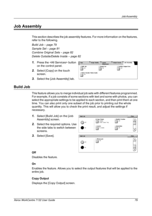 Page 79
Job Assembly 
Xerox WorkCentre 7132 User Guide 79
Job Assembly
This section describes the job assembly features. For more information on the features, 
refer to the following.
Build Job – page 79
Sample Set – page 81
Combine Original Sets – page 82
Delete Outside/Delete Inside – page 82
1.Press the  button 
on the control panel.
2.Select [Copy] on the touch 
screen.
3.Select the [Job Assembly] tab.
Build Job
This feature allows you to merge individual j ob sets with different features programmed. 
For...