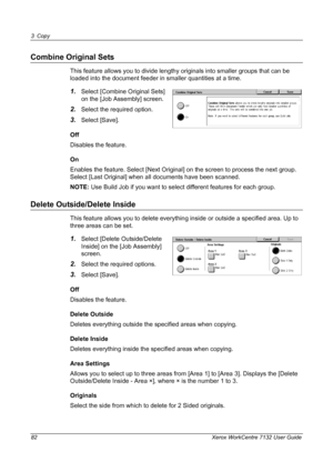 Page 82
3 Copy 
82 Xerox WorkCentre 7132 User Guide
Combine Original Sets
This feature allows you to divide lengthy originals into smaller groups that can be 
loaded into the document feeder in smaller quantities at a time.
1.Select [Combine Original Sets] 
on the [Job Assembly] screen.
2.Select the required option.
3.Select [Save].
Off
Disables the feature.
On
Enables the feature. Select [Next Original] on the screen to process the next group. 
Select [Last Original] when all documents have been scanned.
NOTE:...