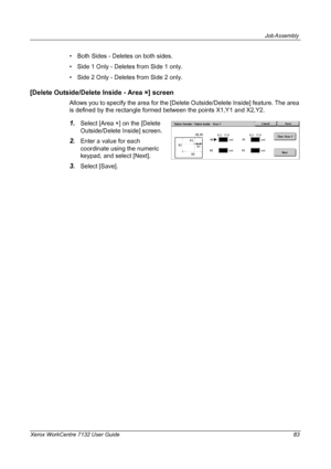 Page 83
Job Assembly 
Xerox WorkCentre 7132 User Guide 83
• Both Sides - Deletes on both sides.
• Side 1 Only - Deletes from Side 1 only.
• Side 2 Only - Deletes from Side 2 only.
[Delete Outside/Delete Inside - Area ×] screen
Allows you to specify the area for the [Delete Outside/Delete Inside] feature. The area 
is defined by the rectangle formed between the points X1,Y1 and X2,Y2.
1.Select [Area ×] on the [Delete 
Outside/Delete Inside] screen.
2.Enter a value for each 
coordinate using the numeric 
keypad,...