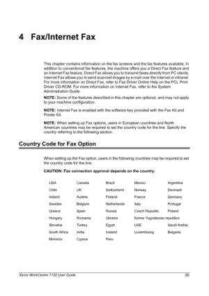 Page 85
Xerox WorkCentre 7132 User Guide 85
4 Fax/Internet Fax
This chapter contains information on the fax screens and the fax features available. In 
addition to conventional fax features, the  machine offers you a Direct Fax feature and 
an Internet Fax feature. Direct Fax allows you  to transmit faxes directly from PC clients. 
Internet Fax allows you to send scanned images by e-mail over the Internet or intranet. 
For more information on Direct Fax, refer to Fax Driver Online Help on the PCL Print 
Driver...