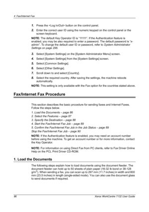 Page 86
4 Fax/Internet Fax 
86 Xerox WorkCentre 7132 User Guide
1.Press the  button on the control panel.
2.Enter the correct user ID using the numeric keypad on the control panel or the 
screen keyboard.
NOTE:  The default Key Operator ID is “11111”. If the Authentication feature is 
enabled, you may be also required to enter a password. The default password is “x-
admin”. To change the default user ID or password, refer to  System Administrator 
Settings on page 296 .
3.Select [System Settings] on the [System...