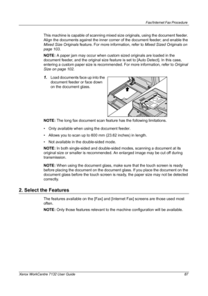 Page 87
Fax/Internet Fax Procedure 
Xerox WorkCentre 7132 User Guide 87
This machine is capable of scanning mixed size originals, using the document feeder. 
Align the documents against the inner corner of the document feeder; and enable the 
Mixed Size Originals  feature. For more information, refer to  Mixed Sized Originals on 
page 103 .
NOTE:  A paper jam may occur when custom sized originals are loaded in the 
document feeder, and the original size feature is set to [Auto Detect]. In this case, 
entering a...