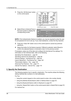 Page 88
4 Fax/Internet Fax 
88 Xerox WorkCentre 7132 User Guide
1.Press the  button 
on the control panel.
2.Select [Fax] or [Internet Fax] on 
the touch screen to display the 
corresponding screen.
NOTE:  If the Authentication feature is enabled, you may be required to enter the user 
ID and password (if one is set up). If you need assistance, contact the Key Operator.
3.Press the  button once on the  control panel to cancel any previous 
selections.
4.Select the button for the feature required. If [More] is...