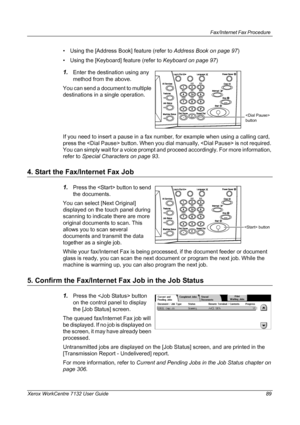 Page 89
Fax/Internet Fax Procedure 
Xerox WorkCentre 7132 User Guide 89
• Using the [Address Book] feature (refer to Address Book on page 97)
• Using the [Keyboard] feature (refer to  Keyboard on page 97)
1.Enter the destination using any 
method from the above.
You can send a document to multiple 
destinations in a single operation. 
If you need to insert a pause in a fax number, for example when using a calling card, 
press the  button. When you di al manually,  is not required. 
You can simply wait for a...