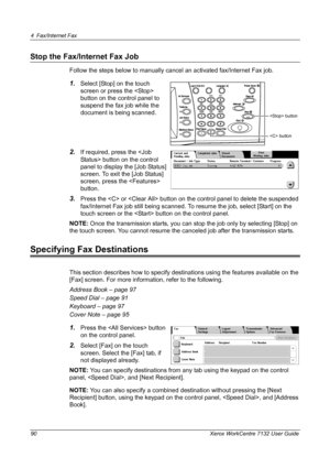 Page 90
4 Fax/Internet Fax 
90 Xerox WorkCentre 7132 User Guide
Stop the Fax/Internet Fax Job
Follow the steps below to manually cancel an activated fax/Internet Fax job.
1.Select [Stop] on the touch 
screen or press the  
button on the control panel to 
suspend the fax job while the 
document is being scanned.
2.If required, press the  button on the control 
panel to display the [Job Status] 
screen. To exit the [Job Status] 
screen, press the  
button.
3.Press the  or  button on the control panel to delete...