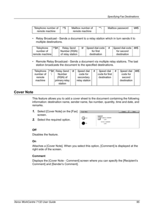 Page 95
Specifying Fax Destinations 
Xerox WorkCentre 7132 User Guide 95
• Relay Broadcast - Sends a document to a relay station which in turn sends it to multiple destinations.
• Remote Relay Broadcast - Sends a document via multiple relay stations. The last  station broadcasts the document to the specified destinations.
Cover Note
This feature allows you to add a cover sheet  to the document containing the following 
information: destination name, sender name, fax number, quantity, time and date, and...