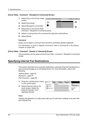 Page 96
4 Fax/Internet Fax 
96 Xerox WorkCentre 7132 User Guide
[Cover Note - Comment - Recipient’s Comment] Screen1.
Select [On] on the [Cover Note] 
screen.
2.Select [Comment].
3.Select [Recipient’s Comment].
4.Select [On] on the [Cover Note - 
Comment - Recipient’s Comment] screen.
5.Select a comment from the comment list using the scroll buttons.
6.Select [Save].
Comment
Allows you to select a comment from  the list of comments already registered.
For information on how to register comments, refer to...