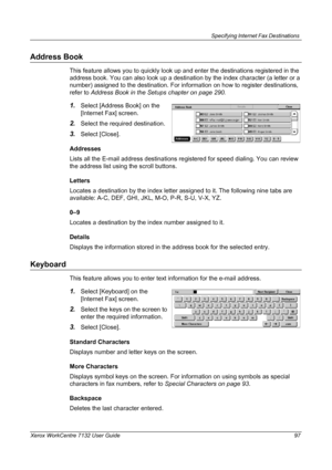 Page 97
Specifying Internet Fax Destinations 
Xerox WorkCentre 7132 User Guide 97
Address Book
This feature allows you to quickly look up and enter the destinations registered in the 
address book. You can also look up a destinati on by the index character (a letter or a 
number) assigned to the destination. For info rmation on how to register destinations, 
refer to  Address Book in the Setups chapter on page 290.
1.Select [Address Book] on the 
[Internet Fax] screen.
2.Select the required destination....