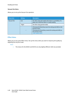 Page 112Handling the Printer
Xerox 8254E / 8264E Color Wide Format Printer
User Guide 4-28
Vacuum Fan Menu
Allows you to set up the Vacuum Fan operation.
Effect Menu 
Allows you to set up the Effect menu. Set up this menu when you want to improve print quality by 
adjusting the set print mode.
Note:
•The menus for the 8264E and 8254E are only slightly different. Both are provided.
Setup itemSettingDescription
Vac u u m  Fa nLowSet when using soft media when there is a possibility of a 
paper jam caused by...
