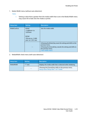 Page 119Handling the Printer
Xerox 8254E / 8264E Color Wide Format Printer
User Guide4-35
1. Media Width menu (without auto-detection)
Note:
•Setting a value that is greater than the media width that is set in the Media Width menu 
may cause ink to leak onto the media or printer.
2. MediaWidth check menu (with auto-detection)
Setup itemSettingDescription
WidthConfirm8264E
 to 
1,625mm
8254E
150 mm to  to 1,351 mmSets the media width.
—
•Pressing the [Enter] key saves the setting and shifts to the 
previous...