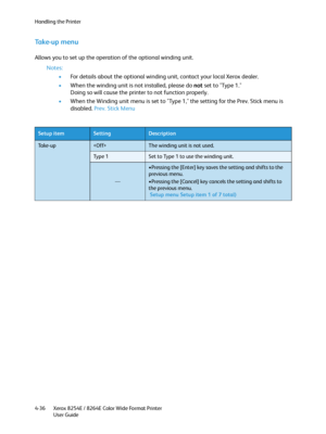 Page 120Handling the Printer
Xerox 8254E / 8264E Color Wide Format Printer
User Guide 4-36
Ta k e - u p  m e n u
Allows you to set up the operation of the optional winding unit.
Notes:
•For details about the optional winding unit, contact your local Xerox dealer.
•When the winding unit is not installed, please do not set to "Type 1."
Doing so will cause the printer to not function properly.
•When the Winding unit menu is set to "Type 1," the setting for the Prev. Stick menu is 
disabled. Prev....