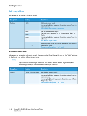 Page 126Handling the Printer
Xerox 8254E / 8264E Color Wide Format Printer
User Guide 4-42
Roll Length Menu 
Allows you to set up the roll media length.
Roll Media Length Menu 
Allows you to set up the roll media length. If you press the [Enter] key while one of the "RollX" settings 
is displayed, you get the following sub-menu.
Note:
•Adjust the roll media length whenever you replace the roll media. If you don’t, the 
remaining quantity of roll media is not displayed correctly.
Setup...
