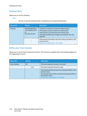 Page 130Handling the Printer
Xerox 8254E / 8264E Color Wide Format Printer
User Guide 4-46
Gateway Menu
Allows you to set the Gateway.
Note:
•Be sure to set the Gateway after consulting your network administrator.
8254E only- Front Interlace
Allows you to set the front treatment function. This function is applied when the banding appears at 
the beginning of a print.
Setup itemSettingDescription
Gateway000.000.000.000 to
 
to
255.255.255.255Changes the Gateway through the following keys.
•Pressing the [+] key...