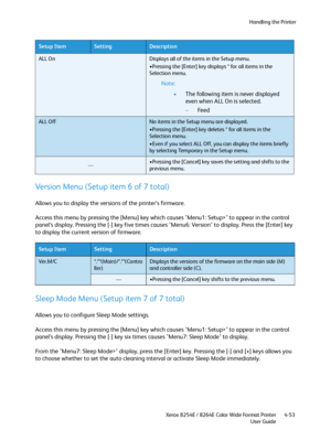 Page 137Handling the Printer
Xerox 8254E / 8264E Color Wide Format Printer
User Guide4-53
Version Menu (Setup item 6 of 7 total)
Allows you to display the versions of the printer’s firmware.
Access this menu by pressing the [Menu] key which causes "Menu1: Setup>" to appear in the control 
panel’s display. Pressing the [-] key five times causes "Menu6: Version" to display. Press the [Enter] key 
to display the current version of firmware.
Sleep Mode Menu (Setup item 7 of 7 total)
Allows you to...