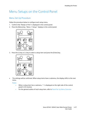 Page 141Handling the Printer
Xerox 8254E / 8264E Color Wide Format Printer
User Guide4-57
Menu Setups on the Control Panel
Menu Set Up Procedure
Follow the procedure below to configure each setup menu.
1. Confirm that "Ready to Print" is displayed in the control panel.
2. Press the [Menu] key. "Menu 1: Setup>" displays in the control panel.
3. Press the [+] key or [–] key to select a setup item and press the [Enter] key.
• The settings will be confirmed. When setup items have a submenu, the...