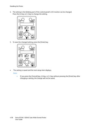 Page 142Handling the Printer
Xerox 8254E / 8264E Color Wide Format Printer
User Guide 4-58
4. The setting in the blinking part of the control panel’s LCD monitor can be changed.
Press the [+] key or [–] key to change the setting.
5. To save the changed setting, press the [Enter] key.
• The setting is saved and the next setup item displays.
Note:
•If you press the [Cancel] key, [+] key, or [–] key without pressing the [Enter] key after 
changing a setting, the change will not be saved.
Downloaded From...