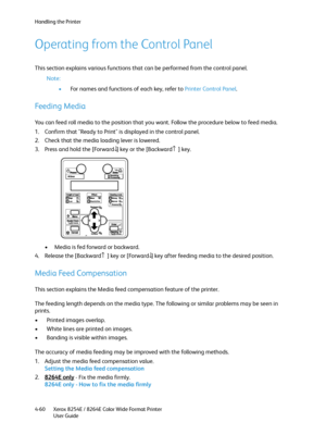 Page 144Handling the Printer
Xerox 8254E / 8264E Color Wide Format Printer
User Guide 4-60
Operating from the Control Panel
This section explains various functions that can be performed from the control panel.
Note:
•For names and functions of each key, refer to Printer Control Panel.
Feeding Media
You can feed roll media to the position that you want. Follow the procedure below to feed media.
1. Confirm that "Ready to Print" is displayed in the control panel.
2. Check that the media loading lever is...