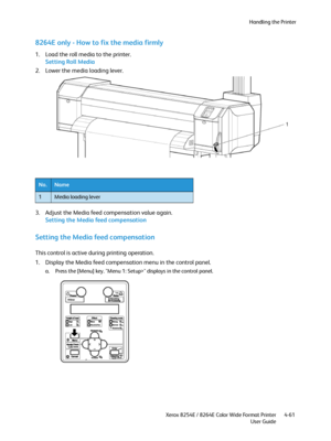 Page 145Handling the Printer
Xerox 8254E / 8264E Color Wide Format Printer
User Guide4-61
8264E only - How to fix the media firmly
1. Load the roll media to the printer.
Setting Roll Media
2. Lower the media loading lever.
3. Adjust the Media feed compensation value again.
Setting the Media feed compensation
Setting the Media feed compensation 
This control is active during printing operation.
1. Display the Media feed compensation menu in the control panel.
a. Press the [Menu] key. "Menu 1: Setup>"...