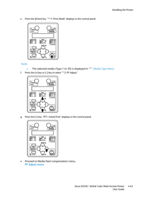 Page 147Handling the Printer
Xerox 8254E / 8264E Color Wide Format Printer
User Guide4-63 e. Press the [Enter] key. "**>1: Print Mode" displays in the control panel.
Note:
•The selected media (Type 1 to 30) is displayed in "**." Media Type Menu
f. Press the [+] key or [–] key to select "**2: PF Adjust."
g. Press the [>] key. "PF1: Initial Print" displays in the control panel.
• Proceed to Media feed compensation menu.
PF Adjust menu
Downloaded From ManualsPrinter.com Manuals 