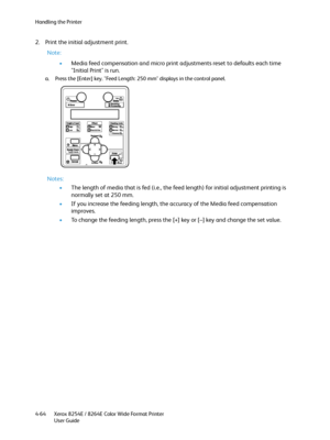 Page 148Handling the Printer
Xerox 8254E / 8264E Color Wide Format Printer
User Guide 4-64
2. Print the initial adjustment print.
Note:
•Media feed compensation and micro print adjustments reset to defaults each time 
"Initial Print" is run.
a. Press the [Enter] key. "Feed Length: 250 mm" displays in the control panel.
Notes:
•The length of media that is fed (i.e., the feed length) for initial adjustment printing is 
normally set at 250 mm.
•If you increase the feeding length, the accuracy of the...