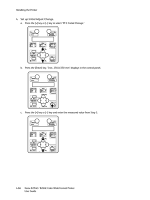 Page 150Handling the Printer
Xerox 8254E / 8264E Color Wide Format Printer
User Guide 4-66
4. Set up Initial Adjust Change.
a. Press the [+] key or [–] key to select "PF2: Initial Change."
b. Press the [Enter] key. "Init.: 250.0/250 mm" displays in the control panel.
c. Press the [+] key or [–] key and enter the measured value from Step 3.
Downloaded From ManualsPrinter.com Manuals 